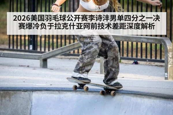 2026美国羽毛球公开赛李诗沣男单四分之一决赛爆冷负于拉克什亚网前技术差距深度解析
